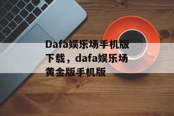 Dafa娱乐场手机版下载，dafa娱乐场黄金版手机版