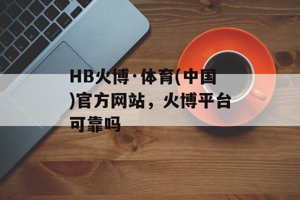 HB火博·体育(中国)官方网站，火博平台可靠吗