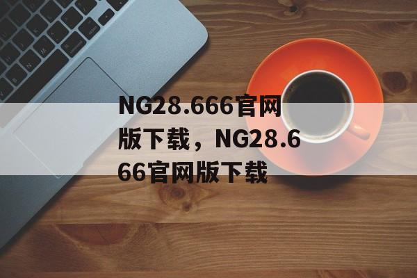 NG28.666官网版下载，NG28.666官网版下载