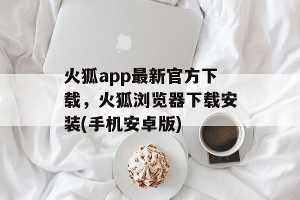 火狐app最新官方下载，火狐浏览器下载安装(手机安卓版)