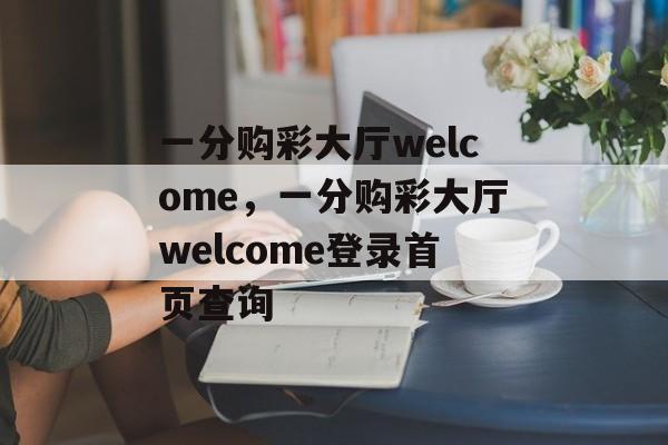 一分购彩大厅welcome，一分购彩大厅welcome登录首页查询